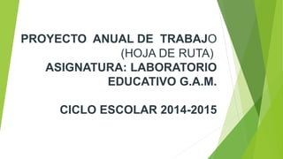 PROYECTO ANUAL DE TRABAJO 
(HOJA DE RUTA) 
ASIGNATURA: LABORATORIO 
EDUCATIVO G.A.M. 
CICLO ESCOLAR 2014-2015 
 