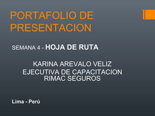 PORTAFOLIO DE
PRESENTACION
SEMANA 4 - HOJA DE RUTA
KARINA AREVALO VELIZ
EJECUTIVA DE CAPACITACION
RIMAC SEGUROS
Lima - Perú
 