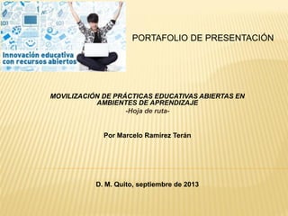 PORTAFOLIO DE PRESENTACIÓN
MOVILIZACIÓN DE PRÁCTICAS EDUCATIVAS ABIERTAS EN
AMBIENTES DE APRENDIZAJE
-Hoja de ruta-
Por Marcelo Ramírez Terán
D. M. Quito, septiembre de 2013
 