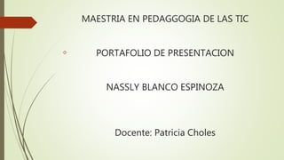 MAESTRIA EN PEDAGGOGIA DE LAS TIC 
PORTAFOLIO DE PRESENTACION 
NASSLY BLANCO ESPINOZA 
Docente: Patricia Choles 
 
 