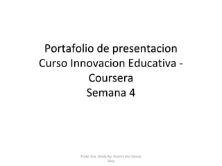 Portafolio de presentacion 
Curso Innovacion Educativa - 
Coursera 
Semana 4 
Profa. Dra. Sheila Ap. Pereira dos Santos 
Silva 
 