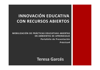 INNOVACIÓN EDUCATIVA 
CON RECURSOS ABIERTOS 
MOBILIZACIÓN DE PRÁCTICAS EDUCATIVAS ABIERTAS 
EN AMBIENTES DE APRENDIZAJE 
Portafolio de Presentación 
Práctica4 
Teresa Garcés 
 