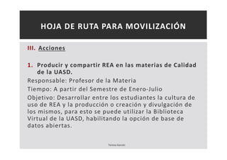 HOJA DE RUTA PARA MOVILIZACIÓN 
III. Acciones 
1. Producir y compartir REA en las materias de Calidad 
de la UASD. 
Responsable: Profesor de la Materia 
Tiempo: A partir del Semestre de Enero-Julio 
Objetivo: Desarrollar entre los estudiantes la cultura de 
uso de REA y la producción o creación y divulgación de 
los mismos, para esto se puede utilizar la Biblioteca 
Virtual de la UASD, habilitando la opción de base de 
datos abiertas. 
Teresa Garcés 
 