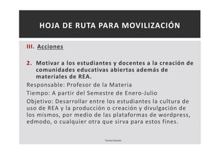 HOJA DE RUTA PARA MOVILIZACIÓN 
III. Acciones 
2. Motivar a los estudiantes y docentes a la creación de 
comunidades educativas abiertas además de 
materiales de REA. 
Responsable: Profesor de la Materia 
Tiempo: A partir del Semestre de Enero-Julio 
Objetivo: Desarrollar entre los estudiantes la cultura de 
uso de REA y la producción o creación y divulgación de 
los mismos, por medio de las plataformas de wordpress, 
edmodo, o cualquier otra que sirva para estos fines. 
Teresa Garcés 
 