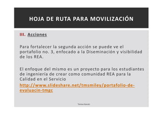 HOJA DE RUTA PARA MOVILIZACIÓN 
III. Acciones 
Para fortalecer la segunda acción se puede ve el 
portafolio no. 3, enfocado a la Diseminación y visibilidad 
de los REA. 
El enfoque del mismo es un proyecto para los estudiantes 
de ingeniería de crear como comunidad REA para la 
Calidad en el Servicio 
http://www.slideshare.net/tmsmiley/portafolio-de-evaluacin- 
tmgc 
Teresa Garcés 
 