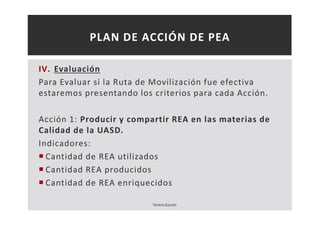 PLAN DE ACCIÓN DE PEA 
IV. Evaluación 
Para Evaluar si la Ruta de Movilización fue efectiva 
estaremos presentando los criterios para cada Acción. 
Acción 1: Producir y compartir REA en las materias de 
Calidad de la UASD. 
Indicadores: 
 Cantidad de REA utilizados 
 Cantidad REA producidos 
 Cantidad de REA enriquecidos 
Teresa Garcés 
 