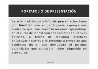 PORTAFOLIO DE PRESENTACIÓN 
La actividad de portafolio de presentación tiene 
por finalidad que el participante exponga una 
evidencia que considere “su máximo” aprendizaje 
en el curso de innovación con recursos educativos 
abiertos, a través de movilizar prácticas 
educativas abiertas y lo presente a través de una 
evidencia digital que demuestre el máximo 
aprendizaje que considera haber adquirido en 
este curso. 
Teresa Garcés 
 