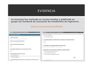 EVIDENCIA 
La encuesta fue realizada en survey monkey y publicada en 
grupos de facebook de asociación de estudiantes de ingeniería. 
ht tps : / /es . sur veymonkey. com/s /NYXJBLS 
Teresa Garcés 
 