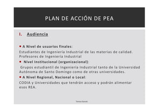 PLAN DE ACCIÓN DE PEA 
I. Audiencia 
 A Nivel de usuarios finales: 
Estudiantes de Ingeniería Industrial de las materias de calidad. 
Profesores de Ingeniería Industrial 
 Nivel Institucional (organizacional): 
Grupos estudiantil de Ingeniería Industrial tanto de la Universidad 
Autónoma de Santo Domingo como de otras universidades. 
 A Nivel Regional, Nacional o Local: 
CODIA y Universidades que tendrán acceso y podrán alimentar 
esos REA. 
Teresa Garcés 
 