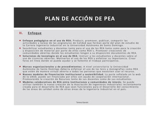 II. Enfoque 
PLAN DE ACCIÓN DE PEA 
 Enfoque pedagógi co en el uso de REA; Produc i r, promover, publ i car, compar t i r las 
ac t i v idades y tareas de las as ignatura s de Cal idad que forman par te del plan de es tudio de 
la Car rera Ingenier í a Indus t r ia l en la Uni vers idad Autónoma de Santo Domingo. 
 Sens ibi l i zar es tudi antes y docentes tanto para el uso de los REA tanto como para la c reac ión 
y di spos i c ión de mater ial por par te de el los como REA´ s . Promover c reac iones de 
comunidades abier tas donde los es tudiantes tengan a su di spos i c ión documentos de REA. 
 Soluc iones de tecnología en el uso de REA; Ins t rui r a los es tudiantes y docentes sobre el 
uso de L i cenc ia s abier tas . Mot i var los el uso de los REA y enfat i zar su impor tanc i a. Crear 
foros en l ínea donde se pueda ayudar y se fomente el t rabajo par t i c ipat i vo. 
 Marcos organi zac ionales y de procedimientos ; A ni vel uni vers i tar io la Uni vers idad 
Autónoma de Santo Domingo deber ía enfat i zar el uso de las tes i s y monograf ía s como REA 
que es tén de manera v i r tual abier ta a todas las persona s que neces i ten usar el recurso. 
 Nuevos modelos de f inanc iac ión ins t i tuc ional y sos tenibi l idad; La par te señalada en la web 
de la UASD, puede ser f inanc iada por el los con ayuda de cooperac ión internac ional . 
Promov iendo la c reac ión de Recursos tanto de sus docentes como de sus es tudi antes . 
 Modelos colaborat i vos de REA ent re Ins t i tuc iones y comunidades de interés ; Se puede 
ut i l i zar también la nueva c reac ión de la Asoc iac ión de Ingenieros Indus t r i ales rec ientemente 
c reada para el desar rol lo de REA que sean func iona les para el Desar rol lo del conoc imiento 
de las áreas de cal idad como de ot ras áreas de la Ingenier ía Indus t r i al en el paí s . 
Teresa Garcés 
 