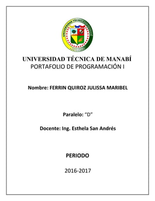 UNIVERSIDAD TÉCNICA DE MANABÍ
PORTAFOLIO DE PROGRAMACIÓN I
Nombre: FERRIN QUIROZ JULISSA MARIBEL
Paralelo: “D”
Docente: Ing. Esthela San Andrés
PERIODO
2016-2017
 