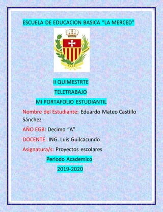 ESCUELA DE EDUCACION BASICA “LA MERCED”
II QUIMESTRTE
TELETRABAJO
MI PORTAFOLIO ESTUDIANTIL
Nombre del Estudiante: Eduardo Mateo Castillo
Sánchez
AÑO EGB: Decimo “A”
DOCENTE: ING. Luis Guilcacundo
Asignatura/s: Proyectos escolares
Periodo Academico
2019-2020
 