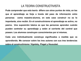 LA TEORIA CONSTRUCTIVISTA
Pude comprender que esta teoría difiere con otros puntos de vista, en los
que el aprendizaje se forja a través del paso de información entre
personas

como maestro-alumno, en este caso construir no es lo

importante, sino recibir. En el constructivismo el aprendizaje es activo, no
pasivo. Una suposición básica es que las personas aprenden cuándo
pueden controlar su aprendizaje y están al corriente del control que
poseen. Los alumnos construyen conocimientos por sí mismos.
Cada uno individualmente construye significados a medida que va
aprendiendo. Me conocer sobre los tres autores con sus tres tendencias
sobre el constructivismo: Vigotsky, Piaget y Housubel.

 