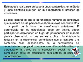 Este puede realizarse en base a unos contenidos, un método
y unos objetivos que son los que marcarían el proceso de
enseñanza.
La idea central es que el aprendizaje humano se construye,
que la mente de las personas elabora nuevos conocimientos,
a partir de la base de enseñanzas anteriores. El
aprendizaje de los estudiantes debe ser activo, deben
participar en actividades en lugar de permanecer de manera
pasiva observando lo que se les explica. fomentando la
reflexión en la experiencia, permitiendo que el contexto y el
contenido sean dependientes de la construcción del
conocimiento, apoyando la «construcción colaborativa del
aprendizaje, a través de la negociación social, no de la
competición entre los estudiantes para obtener apreciación y
conocimiento»

 