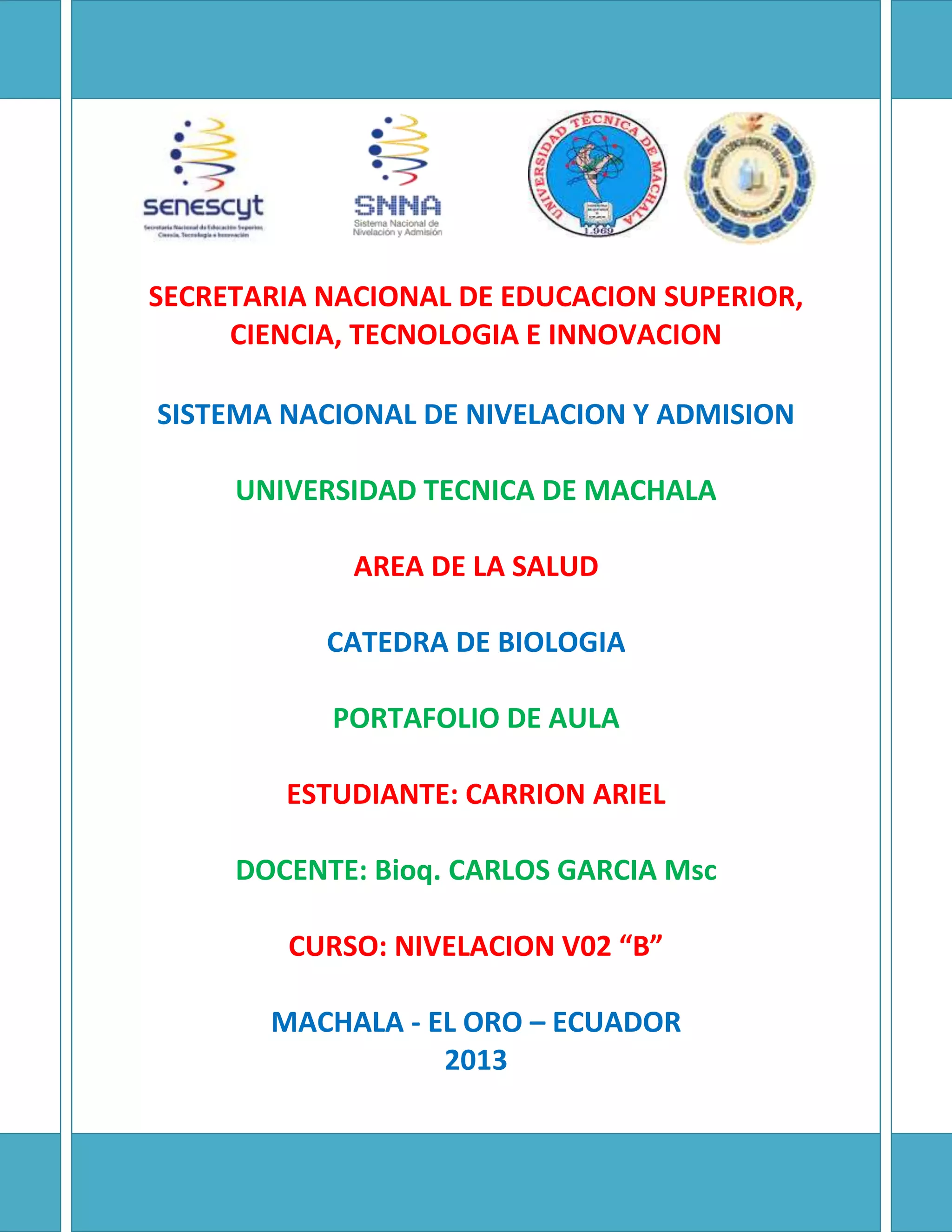 SECRETARIA NACIONAL DE EDUCACION SUPERIOR,
CIENCIA, TECNOLOGIA E INNOVACION
SISTEMA NACIONAL DE NIVELACION Y ADMISION
UNIVERSIDAD TECNICA DE MACHALA
AREA DE LA SALUD
CATEDRA DE BIOLOGIA
PORTAFOLIO DE AULA
ESTUDIANTE: CARRION ARIEL
DOCENTE: Bioq. CARLOS GARCIA Msc
CURSO: NIVELACION V02 “B”
MACHALA - EL ORO – ECUADOR
2013
 