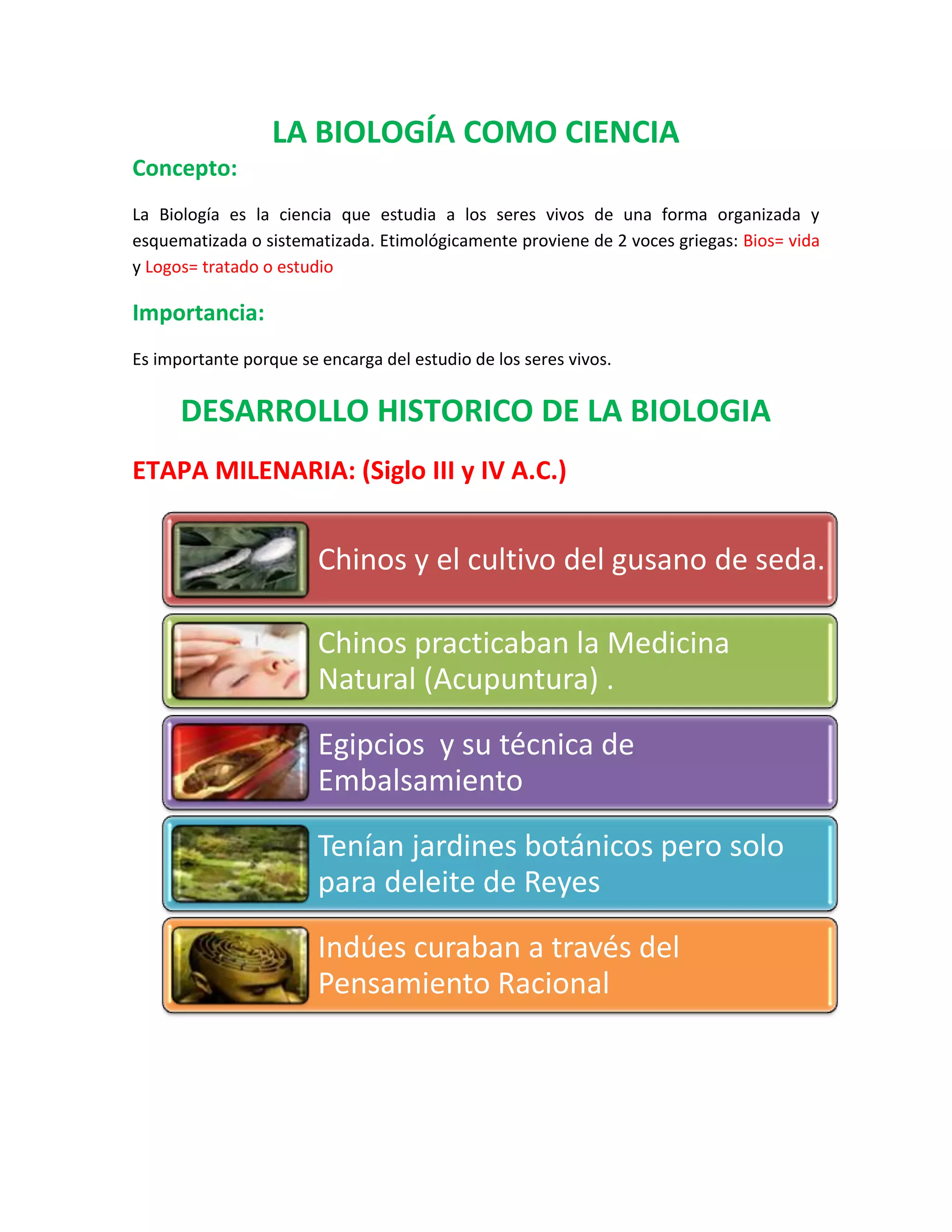 LA BIOLOGÍA COMO CIENCIA
Concepto:
La Biología es la ciencia que estudia a los seres vivos de una forma organizada y
esquematizada o sistematizada. Etimológicamente proviene de 2 voces griegas: Bios= vida
y Logos= tratado o estudio
Importancia:
Es importante porque se encarga del estudio de los seres vivos.
DESARROLLO HISTORICO DE LA BIOLOGIA
ETAPA MILENARIA: (Siglo III y IV A.C.)
Chinos y el cultivo del gusano de seda.
Chinos practicaban la Medicina
Natural (Acupuntura) .
Egipcios y su técnica de
Embalsamiento
Tenían jardines botánicos pero solo
para deleite de Reyes
Indúes curaban a través del
Pensamiento Racional
 
