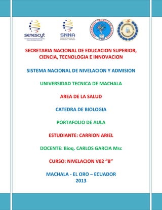 SECRETARIA NACIONAL DE EDUCACION SUPERIOR,
CIENCIA, TECNOLOGIA E INNOVACION
SISTEMA NACIONAL DE NIVELACION Y ADMISION
UNIVERSIDAD TECNICA DE MACHALA
AREA DE LA SALUD
CATEDRA DE BIOLOGIA
PORTAFOLIO DE AULA
ESTUDIANTE: CARRION ARIEL
DOCENTE: Bioq. CARLOS GARCIA Msc
CURSO: NIVELACION V02 “B”
MACHALA - EL ORO – ECUADOR
2013
 