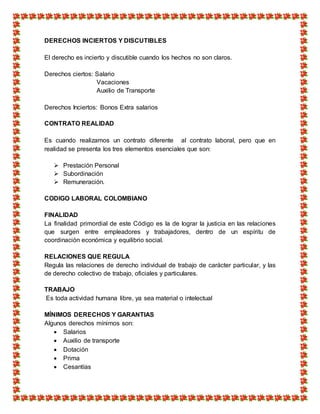 DERECHOS INCIERTOS Y DISCUTIBLES
El derecho es incierto y discutible cuando los hechos no son claros.
Derechos ciertos: Salario
Vacaciones
Auxilio de Transporte
Derechos Inciertos: Bonos Extra salarios
CONTRATO REALIDAD
Es cuando realizamos un contrato diferente al contrato laboral, pero que en
realidad se presenta los tres elementos esenciales que son:
 Prestación Personal
 Subordinación
 Remuneración.
CODIGO LABORAL COLOMBIANO
FINALIDAD
La finalidad primordial de este Código es la de lograr la justicia en las relaciones
que surgen entre empleadores y trabajadores, dentro de un espíritu de
coordinación económica y equilibrio social.
RELACIONES QUE REGULA
Regula las relaciones de derecho individual de trabajo de carácter particular, y las
de derecho colectivo de trabajo, oficiales y particulares.
TRABAJO
Es toda actividad humana libre, ya sea material o intelectual
MÍNIMOS DERECHOS Y GARANTIAS
Algunos derechos mínimos son:
 Salarios
 Auxilio de transporte
 Dotación
 Prima
 Cesantías
 