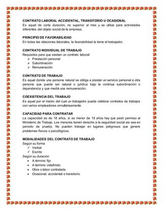 CONTRATO LABORAL ACCIDENTAL, TRANSITORIO U OCASIONAL
Es aquel de corta duración, no superior al mes y se utiliza para actividades
diferentes del objeto social de la empresa.
PRINCIPIO DE FAVORABILIDAD
En todas las relaciones laborales, la favorabilidad la tiene el trabajador.
CONTRATO INDIVIDUAL DE TRABAJO
Requisitos para que existan un contrato laboral
 Prestación personal
 Subordinación
 Remuneración
CONTRATO DE TRABAJO
Es aquel donde una persona natural se obliga a prestar un servicio personal a otra
persona que puede ser natural o jurídica bajo la continua subordinación o
dependencia y que medié una remuneración.
COEXISTENCIA DEL TRABAJO
Es aquel por el medio del cual un trabajador puede celebrar contratos de trabajos
con varios empleadores simultáneamente.
CAPACIDAD PARA CONTRATAR
La capacidad es de 18 años, si es menor de 18 años hay que pedir permiso al
Ministerio de Trabajo. Los menores tienen derecho a la seguridad social asi sea en
periodo de prueba. No pueden trabajar en lugares peligrosos que genere
problemas físicos o psicológicos.
MODALIDADES DEL CONTRATO DE TRABAJO
Según su forma
 Verbal
 Escrito
Según su duración
 A término fijo
 A término indefinido
 Obra o labor contratada
 Ocasional, accidental o transitorio
 