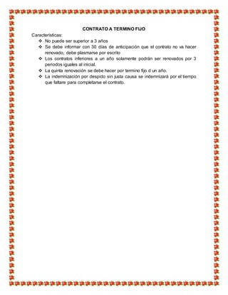 CONTRATO A TERMINO FIJO
Características:
 No puede ser superior a 3 años
 Se debe informar con 30 días de anticipación que el contrato no va hacer
renovado, debe plasmarse por escrito
 Los contratos inferiores a un año solamente podrán ser renovados por 3
periodos iguales al inicial.
 La quinta renovación se debe hacer por termino fijo d un año.
 La indemnización por despido sin justa causa se indemnizará por el tiempo
que faltare para completarse el contrato.
 
