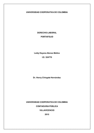 UNIVERSIDAD COOPERATIVA DE COLOMBIA
DERECHO LABORAL
PORTAFOLIO
Leidy Dayana Alonso Molina
I.D. 324770
Dr. Henry Chingate Hernández
UNIVERSIDAD COOPERATIVA DE COLOMBIA
CONTADURIA PÚBLICA
VILLAVICENCIO
2015
 
