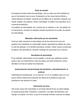 Guías de estudio
El programa de esta unidad de aprendizaje, creo yo, está muy bien diseñado ya
que no fue llevando poco a poco. Empezando por las cosas menos difíciles y
menos tediosas de analizar, pasando por el análisis de un periódico, después una
revista, analizar una película a fondo, hasta llegar al análisis muy específico de un
comercial de televisión.
Los análisis de cada película van a causar que no volvamos a ver una película de
la misma forma, de ahora en adelante siempre buscaremos los puntos de quiebre
de cada película.
Materiales elaborados por los estudiantes
Como ya antes mencioné en este trabajo una de las cosas en las que nos
ayudaron las actividades es a desarrollar nuestra capacidad de analizar las cosas
no solo las películas si no también periódicos, revistas, incluso revisar la veracidad
de alguna nota periodística o también investigar las secciones de un noticiero.
Resultados de aprendizaje
El ver películas relacionadas con los capítulos y temas que estábamos viendo
ayudó a que se comprendieran mejor las ideas y por ende tuviéramos menos
dificultad a la hora de realizar las evidencias.
Autoevaluación del aprendizaje del estudiante y retroalimentación al
profesor
Calificándome honestamente en un nivel del 1 al 10, mi resultado sería un 8, ya
que la manera dinámica de presentar las clases de la profesora causó que
pusiéramos más atención en clase.
Información de otros
Una de las cosas más importantes en el mundo laboral de hoy es saber trabajar
en equipo porque tarde o temprano y queramos o no algún día tendremos que
trabajar en conjunto con otros, el que en la escuela fomenten este tipo de trabajo
 