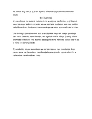 me parece muy bien ya que nos ayuda a enfrentar los problemas del mundo
actual.
Conclusiones
Un aspecto que me gustaría mejorar de mí, y creo que es el único, es el dejar de
hacer las cosas a último momento, ya que eso hace que hagas todo muy rápido y
probablemente no des tu mejor desempeño ya que estás apresurado por terminar.
Una estrategia para solucionar esto es el organizar mejor los tiempo que tengo
para hacer cada uno de los trabajos, una agenda estaría bien ya que hay podría
tener todo controlado, y no dejar las cosas para último momento aunque eso va de
la mano con ser organizado.
En conclusión, pienso que esta es una de las materias más importantes de mi
carrera y que me da gusto no haberla dejado pasar por alto y poner atención a
cada detalle mencionado en clase.
 