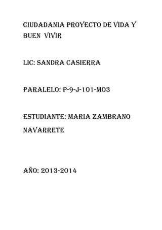 CIUDADANIA PROYECTO DE VIDA Y
BUEN VIVIR

LIC: SANDRA CASIERRA

PARALELO: p-9-J-101-MO3

ESTUDIANTE: MARIA ZAMBRANO
NAVARRETE

AÑO: 2013-2014

 