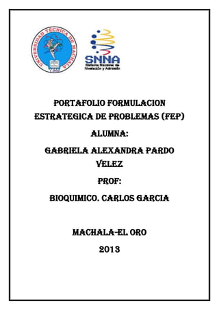 PORTAFOLIO FORMULACION
ESTRATEGICA DE PROBLEMAS (FEP)
ALUMNA:
GABRIELA ALEXANDRA PARDO
VELEZ
PROF:
BIOQUIMICO. CARLOS GARCIA

MACHALA-EL ORO
2013

 