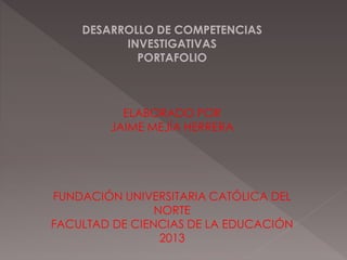 DESARROLLO DE COMPETENCIAS
INVESTIGATIVAS
PORTAFOLIO
ELABORADO POR
JAIME MEJÍA HERRERA
FUNDACIÓN UNIVERSITARIA CATÓLICA DEL
NORTE
FACULTAD DE CIENCIAS DE LA EDUCACIÓN
2013
 