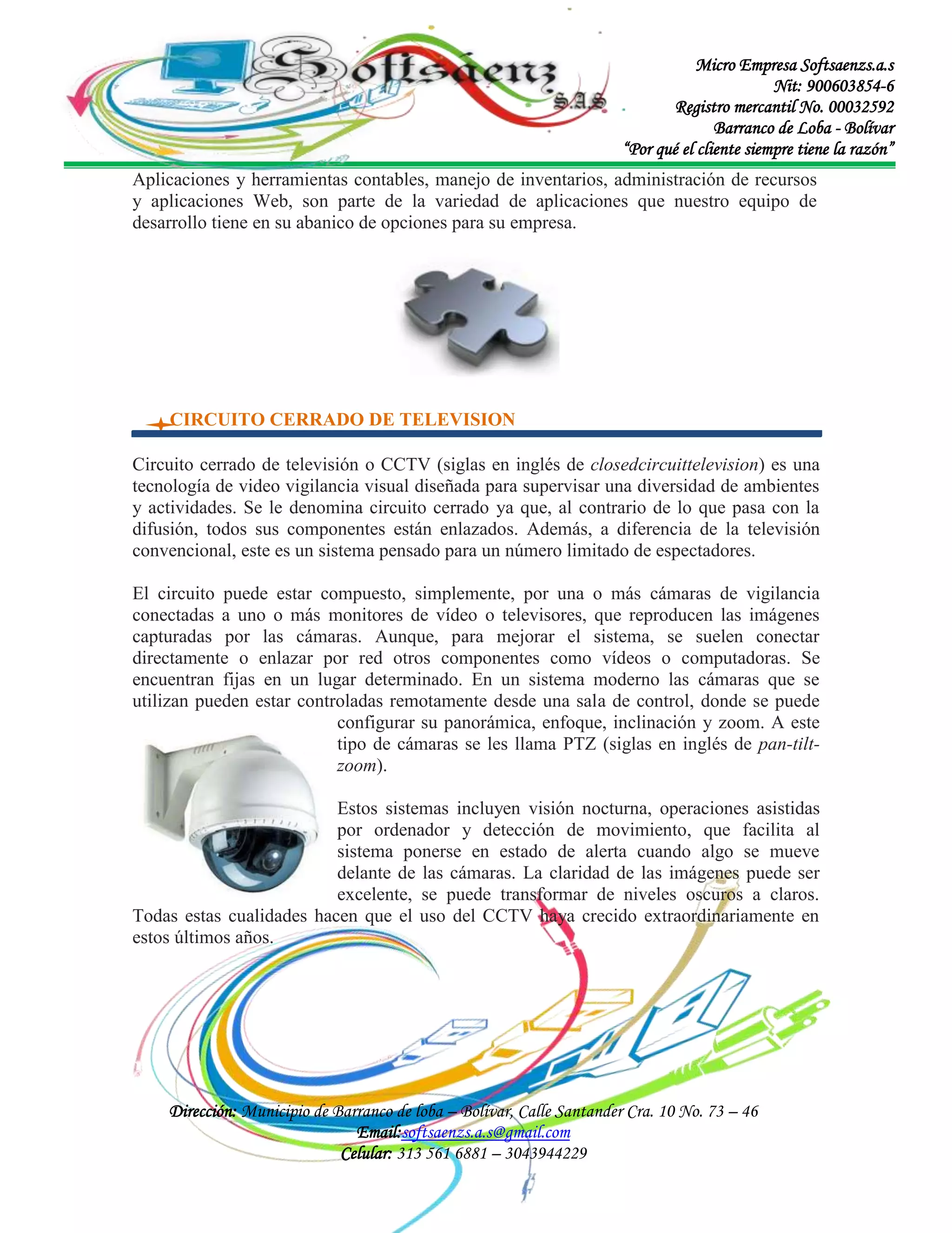 Micro Empresa Softsaenzs.a.s
Nit: 900603854-6
Registro mercantil No. 00032592
Barranco de Loba - Bolívar
“Por qué el cliente siempre tiene la razón”
Aplicaciones y herramientas contables, manejo de inventarios, administración de recursos
y aplicaciones Web, son parte de la variedad de aplicaciones que nuestro equipo de
desarrollo tiene en su abanico de opciones para su empresa.

CIRCUITO CERRADO DE TELEVISION
Circuito cerrado de televisión o CCTV (siglas en inglés de closedcircuittelevision) es una
tecnología de video vigilancia visual diseñada para supervisar una diversidad de ambientes
y actividades. Se le denomina circuito cerrado ya que, al contrario de lo que pasa con la
difusión, todos sus componentes están enlazados. Además, a diferencia de la televisión
convencional, este es un sistema pensado para un número limitado de espectadores.
El circuito puede estar compuesto, simplemente, por una o más cámaras de vigilancia
conectadas a uno o más monitores de vídeo o televisores, que reproducen las imágenes
capturadas por las cámaras. Aunque, para mejorar el sistema, se suelen conectar
directamente o enlazar por red otros componentes como vídeos o computadoras. Se
encuentran fijas en un lugar determinado. En un sistema moderno las cámaras que se
utilizan pueden estar controladas remotamente desde una sala de control, donde se puede
configurar su panorámica, enfoque, inclinación y zoom. A este
tipo de cámaras se les llama PTZ (siglas en inglés de pan-tiltzoom).
Estos sistemas incluyen visión nocturna, operaciones asistidas
por ordenador y detección de movimiento, que facilita al
sistema ponerse en estado de alerta cuando algo se mueve
delante de las cámaras. La claridad de las imágenes puede ser
excelente, se puede transformar de niveles oscuros a claros.
Todas estas cualidades hacen que el uso del CCTV haya crecido extraordinariamente en
estos últimos años.

Dirección: Municipio de Barranco de loba – Bolívar, Calle Santander Cra. 10 No. 73 – 46
Email:softsaenzs.a.s@gmail.com
Celular: 313 561 6881 – 3043944229

 