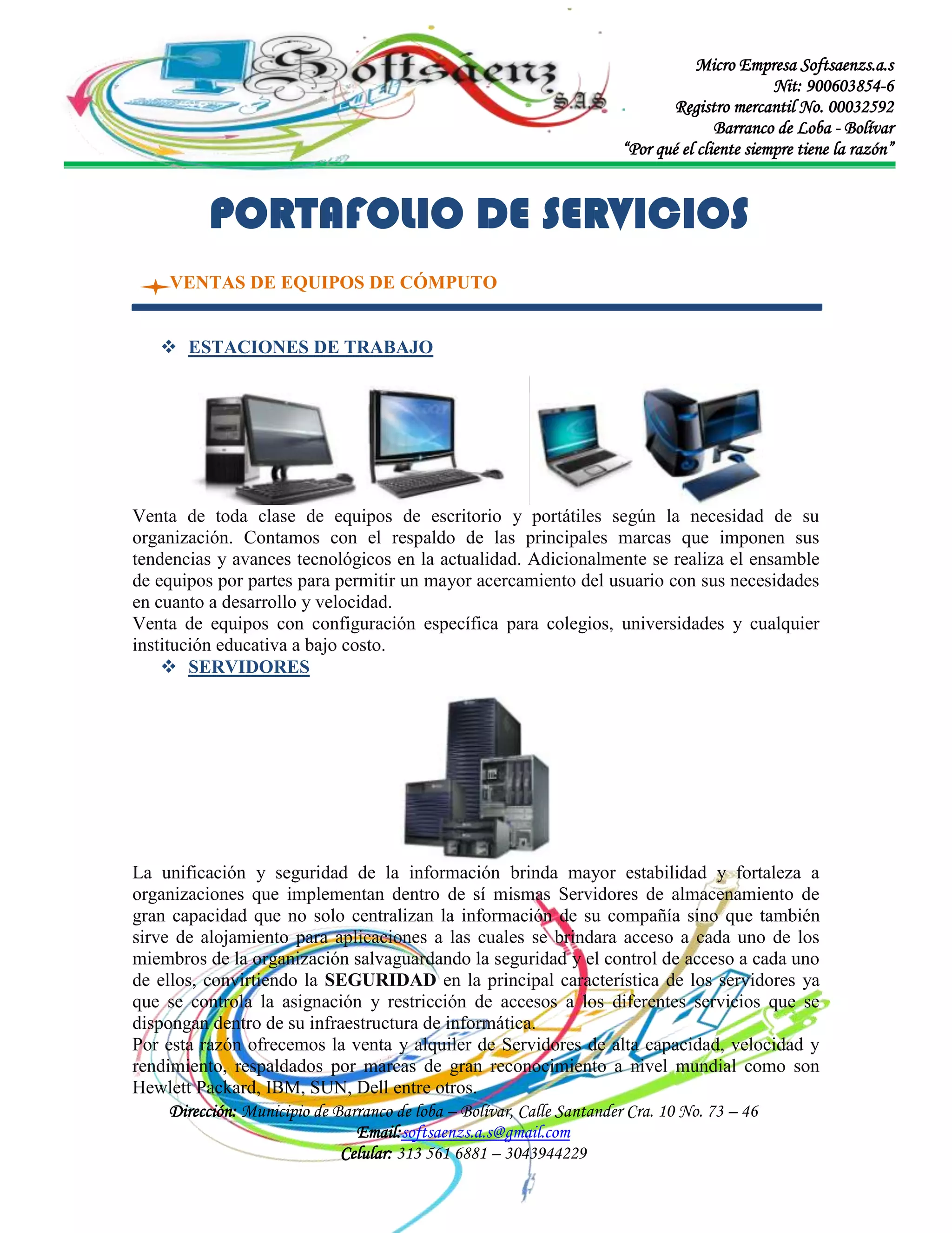 Micro Empresa Softsaenzs.a.s
Nit: 900603854-6
Registro mercantil No. 00032592
Barranco de Loba - Bolívar
“Por qué el cliente siempre tiene la razón”

PORTAFOLIO DE SERVICIOS
VENTAS DE EQUIPOS DE CÓMPUTO
 ESTACIONES DE TRABAJO

Venta de toda clase de equipos de escritorio y portátiles según la necesidad de su
organización. Contamos con el respaldo de las principales marcas que imponen sus
tendencias y avances tecnológicos en la actualidad. Adicionalmente se realiza el ensamble
de equipos por partes para permitir un mayor acercamiento del usuario con sus necesidades
en cuanto a desarrollo y velocidad.
Venta de equipos con configuración específica para colegios, universidades y cualquier
institución educativa a bajo costo.
 SERVIDORES

La unificación y seguridad de la información brinda mayor estabilidad y fortaleza a
organizaciones que implementan dentro de sí mismas Servidores de almacenamiento de
gran capacidad que no solo centralizan la información de su compañía sino que también
sirve de alojamiento para aplicaciones a las cuales se brindara acceso a cada uno de los
miembros de la organización salvaguardando la seguridad y el control de acceso a cada uno
de ellos, convirtiendo la SEGURIDAD en la principal característica de los servidores ya
que se controla la asignación y restricción de accesos a los diferentes servicios que se
dispongan dentro de su infraestructura de informática.
Por esta razón ofrecemos la venta y alquiler de Servidores de alta capacidad, velocidad y
rendimiento, respaldados por marcas de gran reconocimiento a nivel mundial como son
Hewlett Packard, IBM, SUN, Dell entre otros.
Dirección: Municipio de Barranco de loba – Bolívar, Calle Santander Cra. 10 No. 73 – 46
Email:softsaenzs.a.s@gmail.com
Celular: 313 561 6881 – 3043944229

 