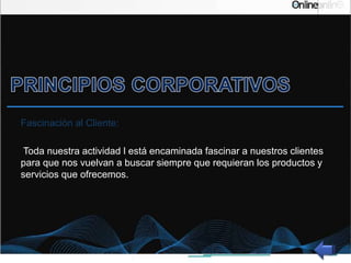 Fascinación al Cliente:
Toda nuestra actividad l está encaminada fascinar a nuestros clientes
para que nos vuelvan a buscar siempre que requieran los productos y
servicios que ofrecemos.
 