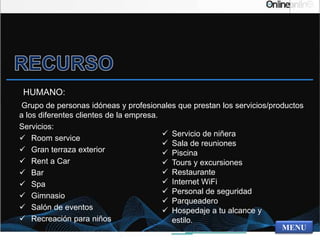 HUMANO:
Grupo de personas idóneas y profesionales que prestan los servicios/productos
a los diferentes clientes de la empresa.
Servicios:
 Room service
 Gran terraza exterior
 Rent a Car
 Bar
 Spa
 Gimnasio
 Salón de eventos
 Recreación para niños
MENU
 Servicio de niñera
 Sala de reuniones
 Piscina
 Tours y excursiones
 Restaurante
 Internet WiFi
 Personal de seguridad
 Parqueadero
 Hospedaje a tu alcance y
estilo.
 