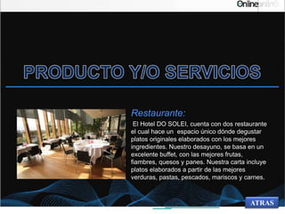 Restaurante:
El Hotel DO SOLEI, cuenta con dos restaurante
el cual hace un espacio único dónde degustar
platos originales elaborados con los mejores
ingredientes. Nuestro desayuno, se basa en un
excelente buffet, con las mejores frutas,
fiambres, quesos y panes. Nuestra carta incluye
platos elaborados a partir de las mejores
verduras, pastas, pescados, mariscos y carnes.
ATRAS
 