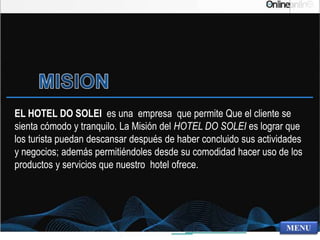 EL HOTEL DO SOLEI es una empresa que permite Que el cliente se
sienta cómodo y tranquilo. La Misión del HOTEL DO SOLEI es lograr que
los turista puedan descansar después de haber concluido sus actividades
y negocios; además permitiéndoles desde su comodidad hacer uso de los
productos y servicios que nuestro hotel ofrece.
 
