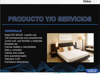 Hotel DO SOLEI cuenta con
120 havitaciones,suit presidencial,
Junior suit, suit familiar y estándar.
Dotadas de :
Camas dobles o semidobles
Sala y comedor
Vidrios anti ruidos
Aire acondicionador
Televisor LCD
Cerradura electrónica
HOSPEDAJE
ATRAS
 