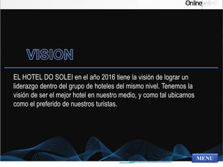 EL HOTEL DO SOLEI en el año 2016 tiene la visión de lograr un
liderazgo dentro del grupo de hoteles del mismo nivel. Tenemos la
visión de ser el mejor hotel en nuestro medio, y como tal ubicarnos
como el preferido de nuestros turistas.
MENU
 