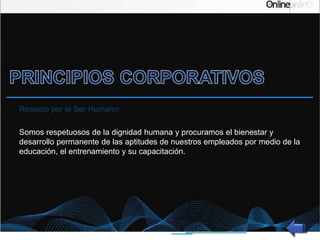 Respeto por el Ser Humano:
Somos respetuosos de la dignidad humana y procuramos el bienestar y
desarrollo permanente de las aptitudes de nuestros empleados por medio de la
educación, el entrenamiento y su capacitación.
 