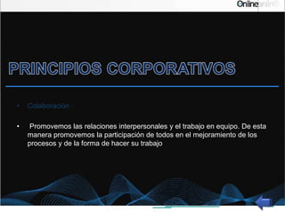 • Colaboración :
• Promovemos las relaciones interpersonales y el trabajo en equipo. De esta
manera promovemos la participación de todos en el mejoramiento de los
procesos y de la forma de hacer su trabajo
 
