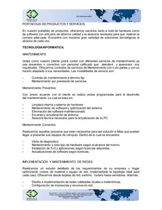 PORTAFOLIO DE PRODUCTOS Y SERVICIOS 
En nuestro portafolio de productos, ofrecemos servicios tanto a nivel de hardware como 
de software con artículos de altísima calidad y la asesoría necesaria para que realicen la 
compra adecuada. Encuentre con nosotros gran variedad de soluciones tecnológicas al 
alcance de cada uno. 
TECNOLOGIA INFORMATICA. 
MANTENIMIENTO 
Usted como nuestro cliente podrá contar con diferentes servicios de mantenimiento ya 
sea preventivo o correctivo con personal calificado que atenderá y asesorara sus 
inquietudes. Ofrecemos contratos de servicios de Mantenimiento con o sin partes y con un 
horario adaptado a sus necesidades. Las modalidades de servicio son: 
- Contrato de mantenimiento a término fijo 
- Mantenimiento por prestación de servicios. 
Mantenimiento Preventivo 
Con previo acuerdo con el cliente se realiza visitas programadas para el desarrollo 
del mantenimiento. La cual se basa en: 
- Limpieza interna y externa de hardware 
- Mantenimiento de software y optimización del sistema 
- Eliminación del software malintencionado 
- Escaneo y actualización de antivirus 
- Asesoría técnica necesaria, para la actualización de su PC 
Mantenimiento Correctivo 
Realizamos aquellos procesos que sean necesarios para dar solución a fallas que puedan 
llegar a presentar sus equipos de cómputo. Dentro de lo cual se encuentra: 
- Visita de diagnostico 
- Mantenimiento a todo tipo de hardware según el alcance del mismo. 
- Instalación de S.O y aplicaciones según licencias adquiridas. 
- Actualizaciones de software según licencias. 
IMPLEMENTACIÓN Y MANTENIMIENTO DE REDES 
Realizamos un estudio detallado de los requerimientos de su empresa u hogar 
optimizando costos de material y equipo de red, implementado la topología ideal para 
cada caso. Ofrecemos desde tarjetas de red, switchs, routers hasta servidores. Además: 
- Diseño e implementación de redes cableadas locales e inalámbricas. 
- Configuración de impresoras y recursos en red. 
 