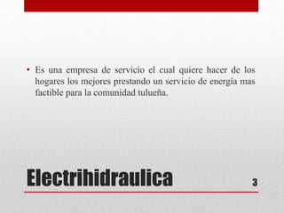Electrihidraulica
• Es una empresa de servicio el cual quiere hacer de los
hogares los mejores prestando un servicio de energía mas
factible para la comunidad tulueña.
3
 