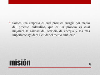 misión
• Somos una empresa es cual produce energía por medio
del proceso hidráulico, que es un proceso es cual
mejorara la calidad del servicio de energía y los mas
importante ayudara a cuidar el medio ambiente
4
 