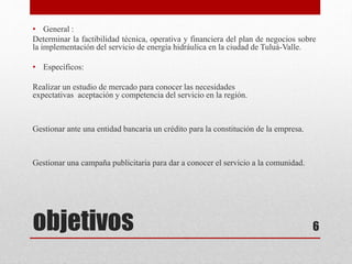 objetivos
• General :
Determinar la factibilidad técnica, operativa y financiera del plan de negocios sobre
la implementación del servicio de energía hidráulica en la ciudad de Tuluá-Valle.
• Específicos:
Realizar un estudio de mercado para conocer las necesidades
expectativas aceptación y competencia del servicio en la región.
Gestionar ante una entidad bancaria un crédito para la constitución de la empresa.
Gestionar una campaña publicitaria para dar a conocer el servicio a la comunidad.
6
 