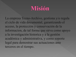 La empresa Tecno-Archivo, gestiona y/o regula
el ciclo de vida documental, garantizando el
acceso, la protección y conservación de la
informacion, de tal forma que sirva como apoyo
a la investigación historica y a la gestión
académica y administrativa, y como soporte
legal para demostrar sus actuaciones ante
terceros en el tiempo.
 
