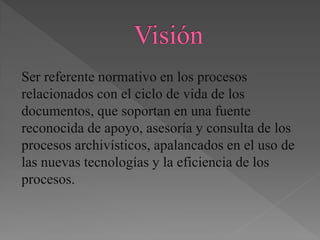 Ser referente normativo en los procesos
relacionados con el ciclo de vida de los
documentos, que soportan en una fuente
reconocida de apoyo, asesoría y consulta de los
procesos archivísticos, apalancados en el uso de
las nuevas tecnologías y la eficiencia de los
procesos.
 