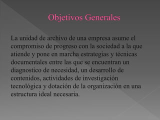 La unidad de archivo de una empresa asume el
compromiso de progreso con la sociedad a la que
atiende y pone en marcha estrategias y técnicas
documentales entre las que se encuentran un
diagnostico de necesidad, un desarrollo de
contenidos, actividades de investigación
tecnológica y dotación de la organización en una
estructura ideal necesaria.
 