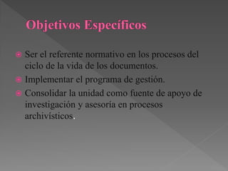  Ser el referente normativo en los procesos del
ciclo de la vida de los documentos.
 Implementar el programa de gestión.
 Consolidar la unidad como fuente de apoyo de
investigación y asesoría en procesos
archivísticos.
 