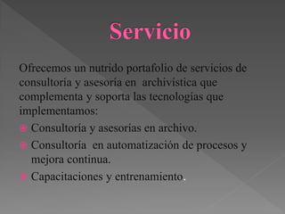 Ofrecemos un nutrido portafolio de servicios de
consultoría y asesoría en archivística que
complementa y soporta las tecnologías que
implementamos:
 Consultoría y asesorías en archivo.
 Consultoría en automatización de procesos y
mejora continua.
 Capacitaciones y entrenamiento.
 