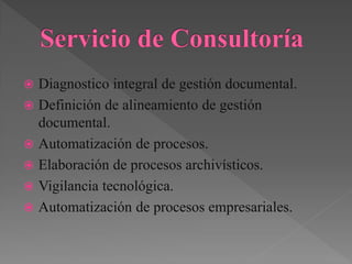  Diagnostico integral de gestión documental.
 Definición de alineamiento de gestión
documental.
 Automatización de procesos.
 Elaboración de procesos archivísticos.
 Vigilancia tecnológica.
 Automatización de procesos empresariales.
 